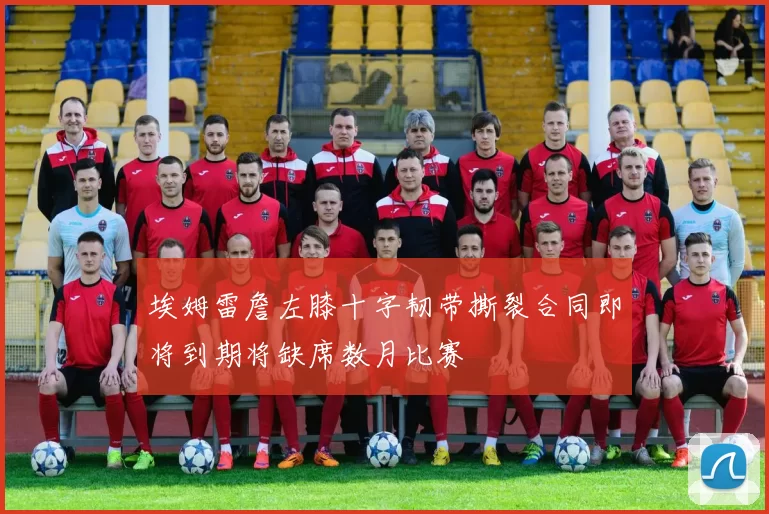 埃姆雷詹左膝十字韧带撕裂合同即将到期将缺席数月比赛