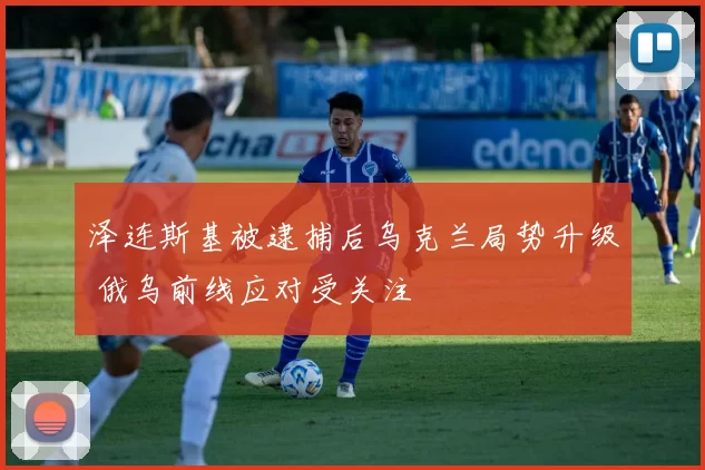 泽连斯基被逮捕后乌克兰局势升级 俄乌前线应对受关注