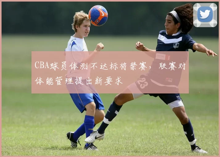 CBA球员体测不达标将禁赛，联赛对体能管理提出新要求