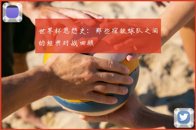 世界杯恩怨史：那些宿敌球队之间的经典对战回顾