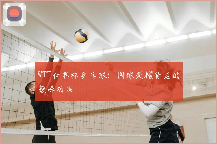 WTT世界杯乒乓球:国球荣耀背后的巅峰对决
