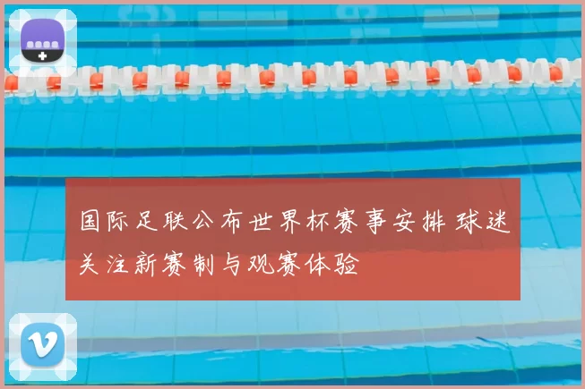 国际足联公布世界杯赛事安排 球迷关注新赛制与观赛体验