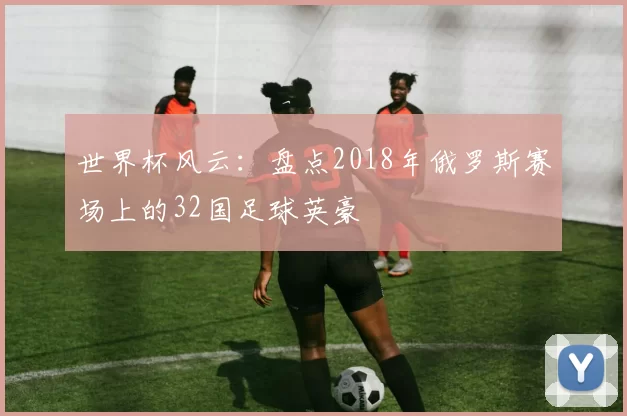 世界杯风云：盘点2018年俄罗斯赛场上的32国足球英豪