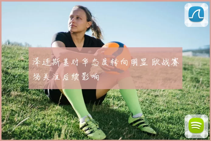 泽连斯基对华态度转向明显 欧战赛场关注后续影响