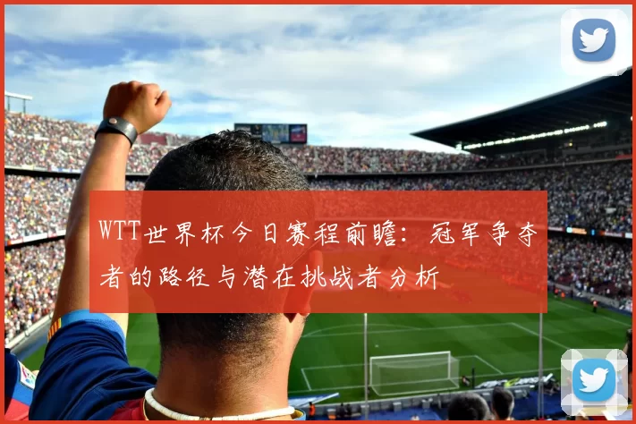 WTT世界杯今日赛程前瞻:冠军争夺者的路径与潜在挑战者分析