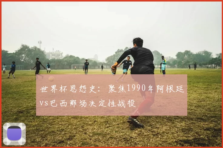 世界杯恩怨史：聚焦1990年阿根廷vs巴西那场决定性战役