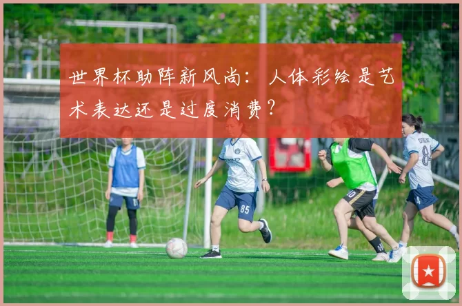 世界杯助阵新风尚：人体彩绘是艺术表达还是过度消费？