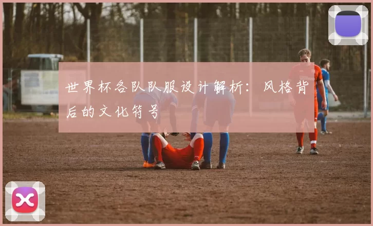 世界杯各队队服设计解析：风格背后的文化符号