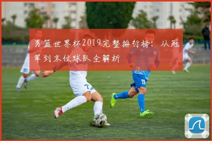 男篮世界杯2019完整排行榜：从冠军到末位球队全解析