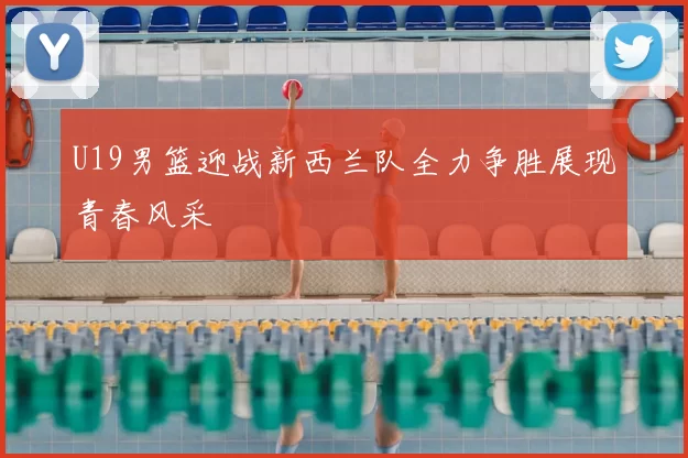 U19男篮迎战新西兰队全力争胜展现青春风采