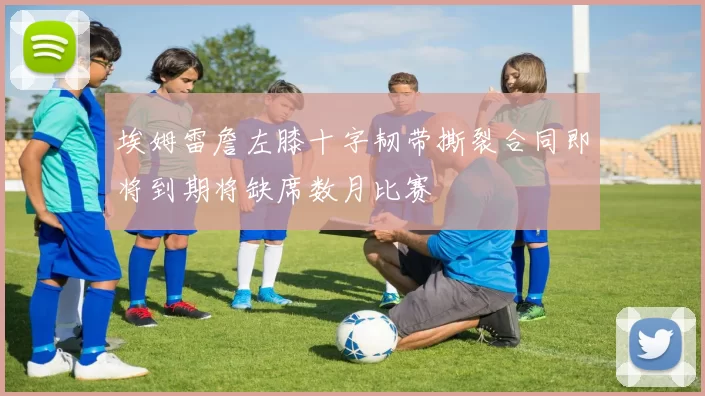 埃姆雷詹左膝十字韧带撕裂合同即将到期将缺席数月比赛