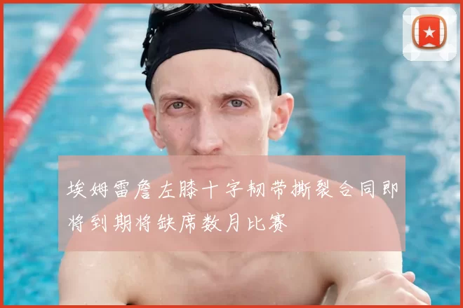 埃姆雷詹左膝十字韧带撕裂合同即将到期将缺席数月比赛