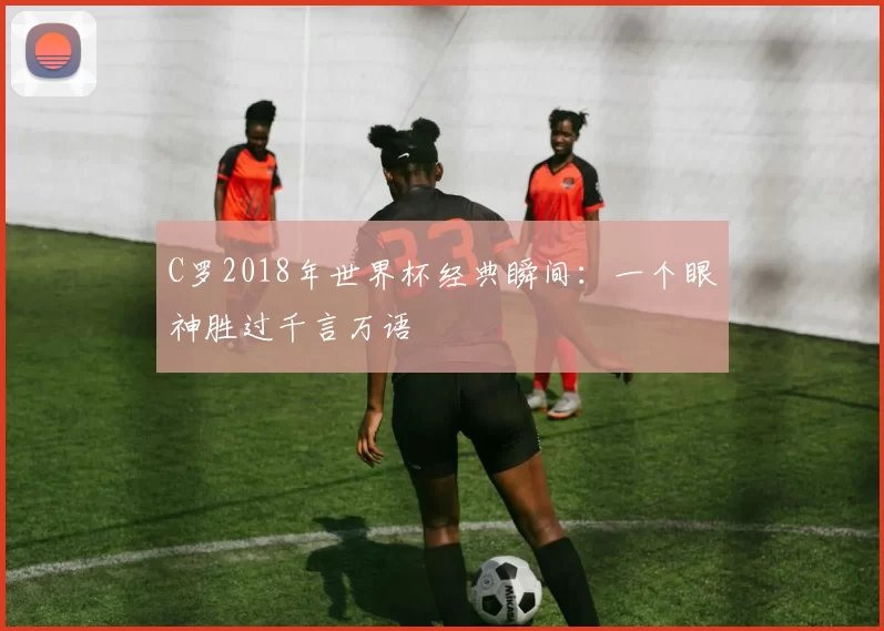 C罗2018年世界杯经典瞬间：一个眼神胜过千言万语