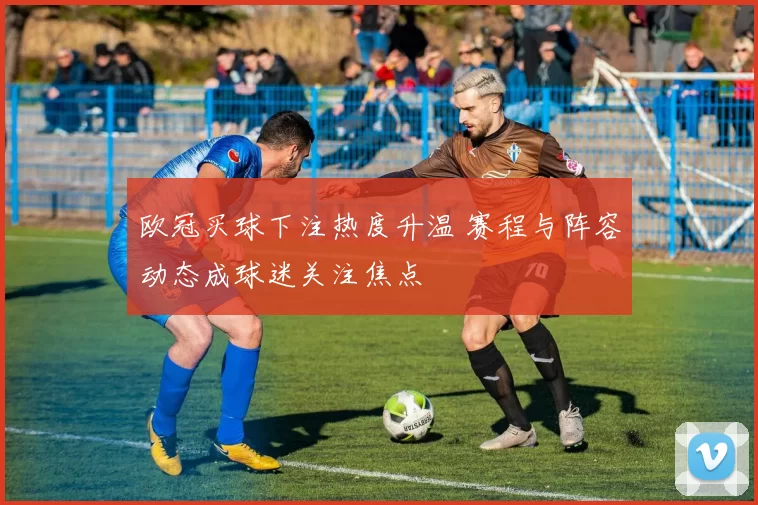 欧冠买球下注热度升温 赛程与阵容动态成球迷关注焦点