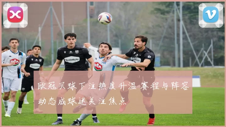 欧冠买球下注热度升温 赛程与阵容动态成球迷关注焦点