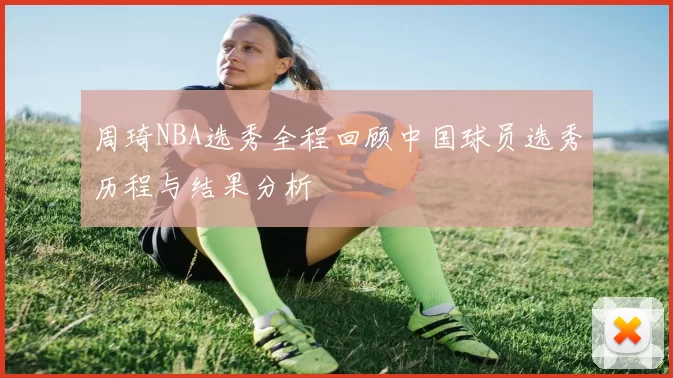周琦NBA选秀全程回顾中国球员选秀历程与结果分析