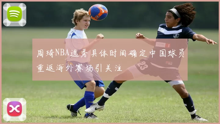 周琦NBA选秀具体时间确定中国球员重返海外赛场引关注