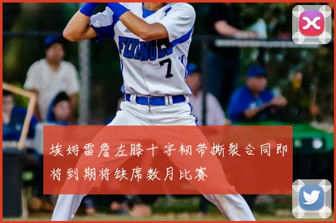 埃姆雷詹左膝十字韧带撕裂合同即将到期将缺席数月比赛