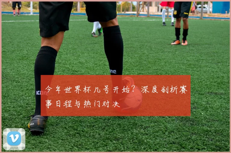 今年世界杯几号开始？深度剖析赛事日程与热门对决