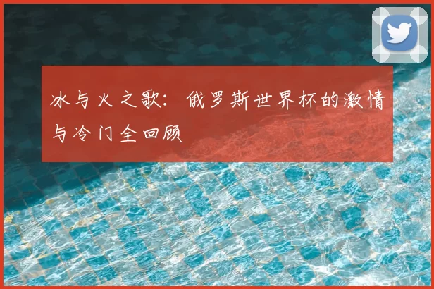 冰与火之歌：俄罗斯世界杯的激情与冷门全回顾