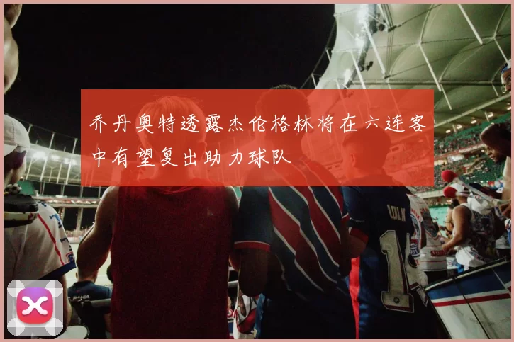 乔丹奥特透露杰伦格林将在六连客中有望复出助力球队