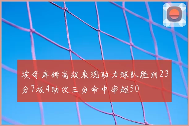 埃奇库姆高效表现助力球队胜利23分7板4助攻三分命中率超50