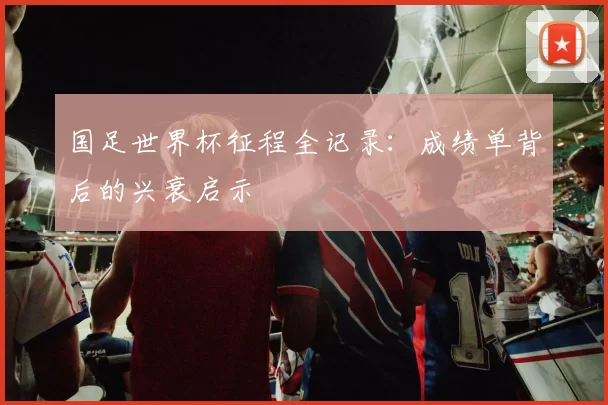 国足世界杯征程全记录：成绩单背后的兴衰启示