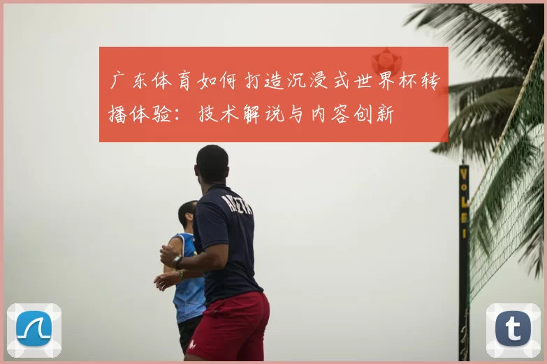 广东体育如何打造沉浸式世界杯转播体验：技术解说与内容创新