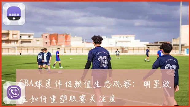 CBA球员伴侣颜值生态观察：明星效应如何重塑联赛关注度