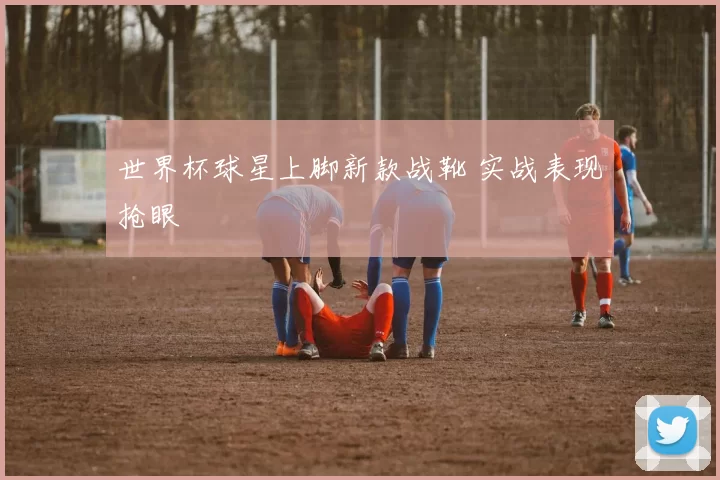 世界杯球星上脚新款战靴 实战表现抢眼