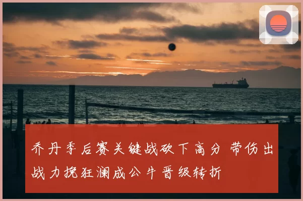 乔丹季后赛关键战砍下高分 带伤出战力挽狂澜成公牛晋级转折