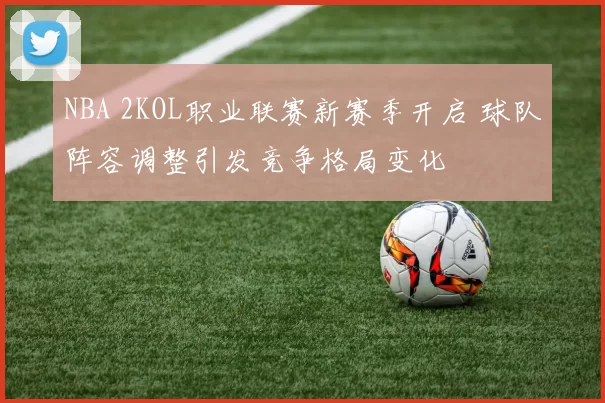 NBA 2KOL职业联赛新赛季开启 球队阵容调整引发竞争格局变化