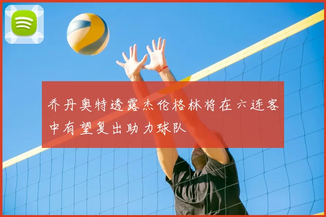 乔丹奥特透露杰伦格林将在六连客中有望复出助力球队