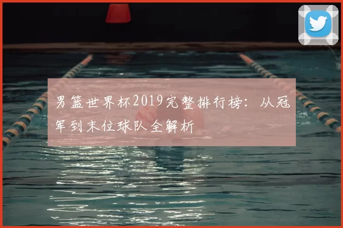 男篮世界杯2019完整排行榜：从冠军到末位球队全解析