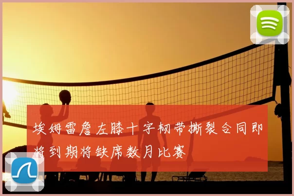 埃姆雷詹左膝十字韧带撕裂合同即将到期将缺席数月比赛