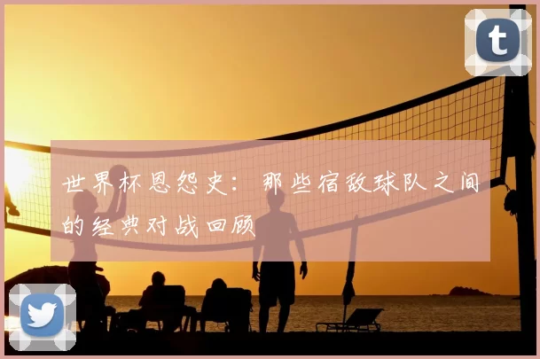 世界杯恩怨史：那些宿敌球队之间的经典对战回顾