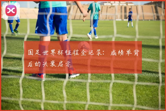 国足世界杯征程全记录：成绩单背后的兴衰启示