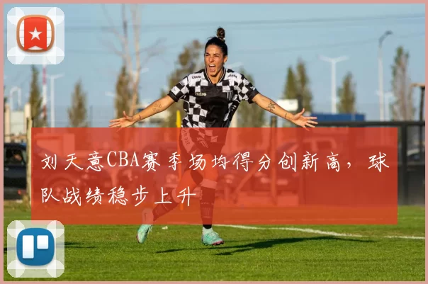 刘天意CBA赛季场均得分创新高,球队战绩稳步上升