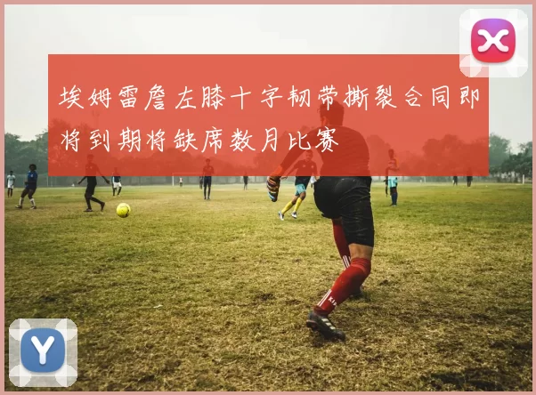 埃姆雷詹左膝十字韧带撕裂合同即将到期将缺席数月比赛