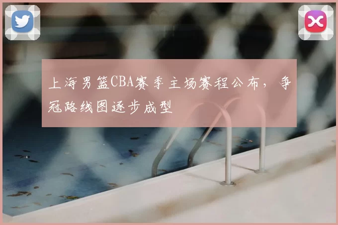 上海男篮CBA赛季主场赛程公布，争冠路线图逐步成型