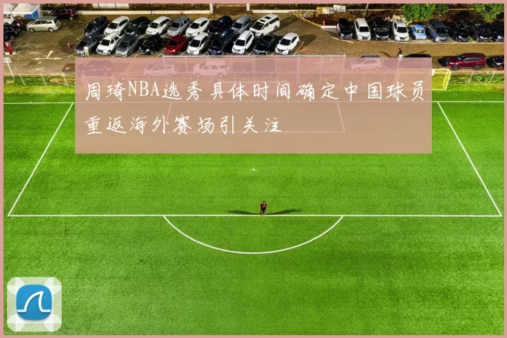 周琦NBA选秀具体时间确定中国球员重返海外赛场引关注