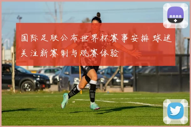 国际足联公布世界杯赛事安排 球迷关注新赛制与观赛体验