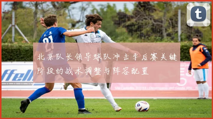 北京队长领导球队冲击季后赛关键阶段的战术调整与阵容配置