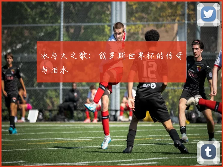 冰与火之歌：俄罗斯世界杯的传奇与泪水