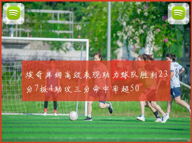埃奇库姆高效表现助力球队胜利23分7板4助攻三分命中率超50