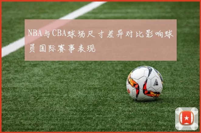 NBA与CBA球场尺寸差异对比影响球员国际赛事表现