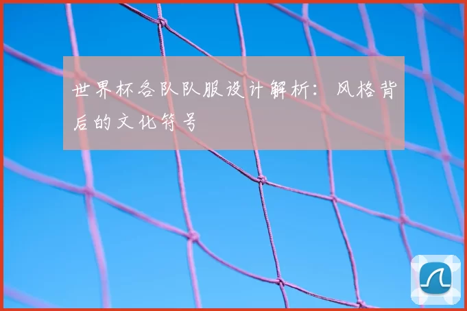 世界杯各队队服设计解析:风格背后的文化符号