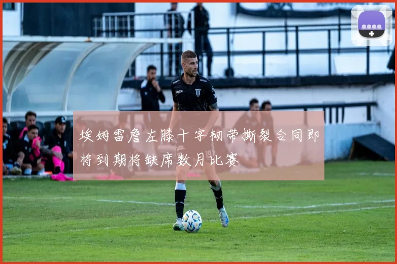 埃姆雷詹左膝十字韧带撕裂合同即将到期将缺席数月比赛