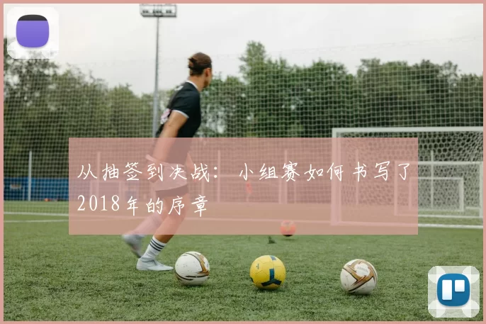 从抽签到决战：小组赛如何书写了2018年的序章