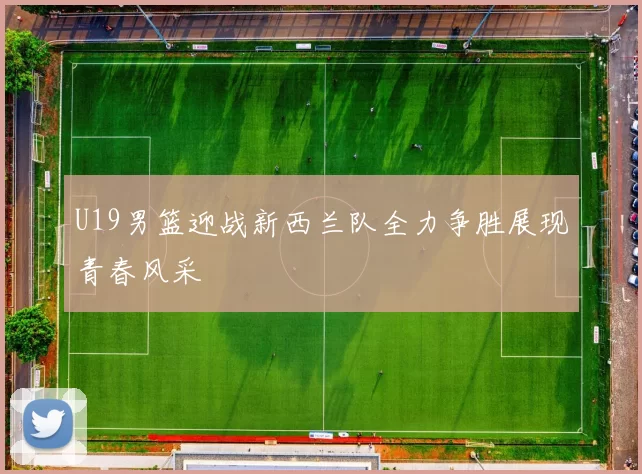 U19男篮迎战新西兰队全力争胜展现青春风采